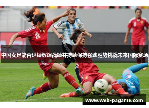 中国女足能否延续辉煌战绩并持续保持强劲胜势挑战未来国际赛场