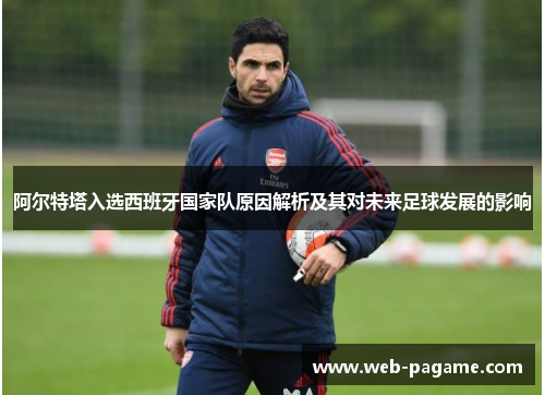 阿尔特塔入选西班牙国家队原因解析及其对未来足球发展的影响