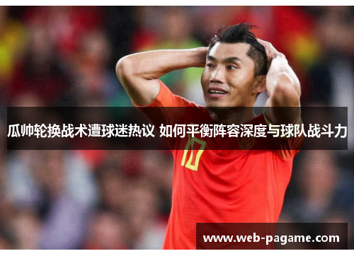 瓜帅轮换战术遭球迷热议 如何平衡阵容深度与球队战斗力 瓜帅轮换战术遭球迷热议 如何平衡阵容深度与球队战斗力