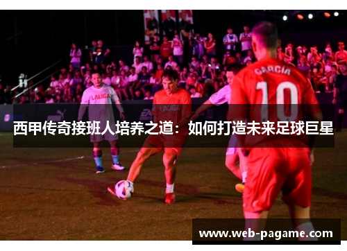 西甲传奇接班人培养之道：如何打造未来足球巨星