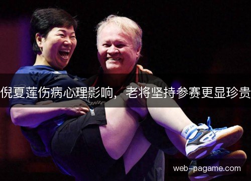 倪夏莲伤病心理影响,老将坚持参赛更显珍贵 倪夏莲伤病心理影响,老将坚持参赛更显珍贵